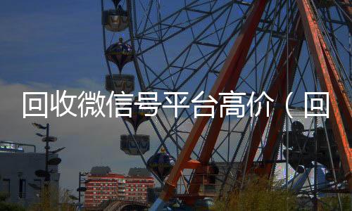 回收微信号平台高收vx价（回收微信号平台哪个最好）