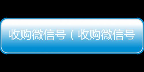 收购微信号（收正规微信回收平台购微信号24在线实时到账）