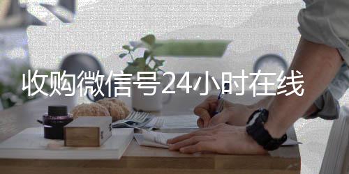 收购微信号24小时在微信回收线秒结平台（24小时收购微信号说坑网）