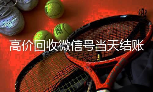 高价回收微信号当天微信账号回收首选结账（高价回收微信号24小时回收）