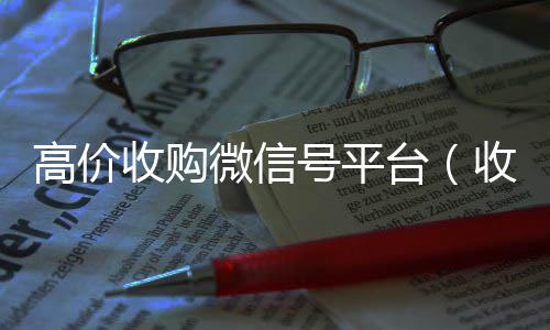 高价收购微信号平台回收微信秒结账联系方式（收购微信号平台 价格高 结账快）