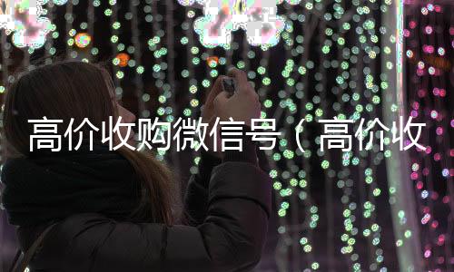 高价收购微信号微信回收秒结算（高价收购微信号有风险吗）
