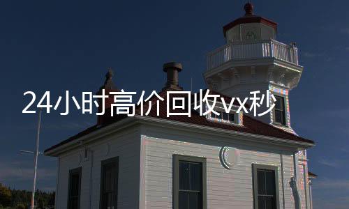 24小时高价回收高价收微信号秒结vx秒结（正规vx号出售网站）