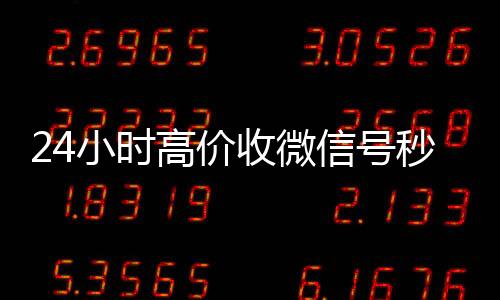 24小时高价收微信号高价回收vx秒结平台秒结（收微信号平台 价格高 结账快）
