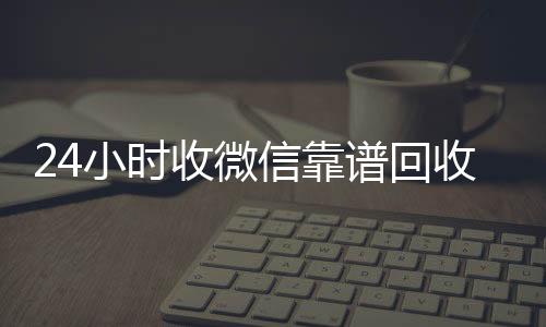 24小时收微信靠怎么选择回收微信的秒结平台谱回收（卖微信的正规交易平台）